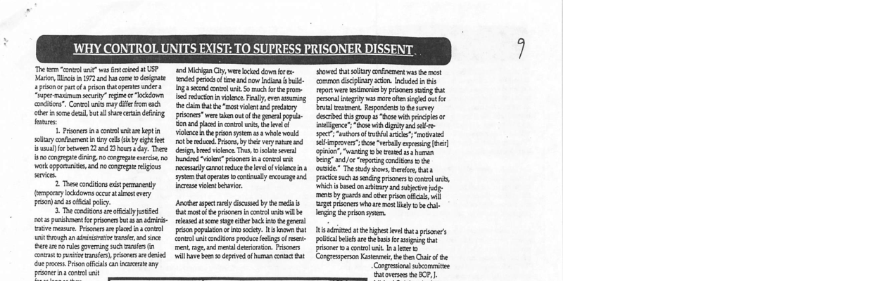 WHY CONTROL UNITS EXIST: TO SUPRESS PRISONER DISSENT  e rm ol s it csioed a USP—and i Gty wee ockd down e Marion isisn 1972 s come o dsigrate e prs o e nd nw s i 7o parol prson Evopeaeserd g seod i S B o “Haperraivam securty” e “Bkdown e redacion vl Fly, v g onditon”. Coneol s may il mech e cai at ot violent s preay therinsomedeal, bt shre i defiingprisnen weve lanoutol e gl popls fsnr om0 plcdin oo s, el of  3. Fsonersina conol it ae kgt il he et 14 whae wild oy confnement i oy ol by ehtiet ot becce. rcre b e very e and s for bewen 23 b ay. Thre - deigbred vilce. T, ot v s cngreedining 10 ongogie xrce 10 o vl prscne 3 conol vork pporaies, i o cngrepe s neesarly areot e e eve ol vioce s s, e et contuly ecurge ind  2 Thee conditons et pemanenty e it v, (emporary lockdowns et st evry prsn)and asoffcal oy Aooter spec ey discusd by e metias  5. The conditns reaffcalyustbed bt mostl e rsones ncontol il be- ot purisment o prscners b an it~ t e sge eherback it he el e mesure. Proners el 23 ool pronpopubimor o iy koo bt et eoughan o s e o ant conditons roduc g o et tere e s goveing such e (1 ment, rge nd menlderrstin, Pioen onast o i e i e deried il ave b deprivedof b ot vy S A—— prsonerin contol unit  et oty cinement vas o most oo dislayscion. el n s epor e strenies by s saing bt el ety vas s e snged ot - vl semen, Repondens ’ e ey v s o 1o it ot inelce’“bosk i gy ant s sper“subrsof b sl v elimprovers’ o “vecaly opresin [ber]. cpio’ “waning e rad s harn g or g oo o cusie” The sy show, e, ata ke e e i i b o iy e v s s by s o prn e, i ‘gt prseners o e o il e eging b i e,  Inisadritd at heghesevl hata prise’s polal belels re he basis for s bt prsoner 02 contolusit. Ins e Congresperon Kistenes, th then i of the Conresioral swicommite ‘hatoversees the BOP, |  